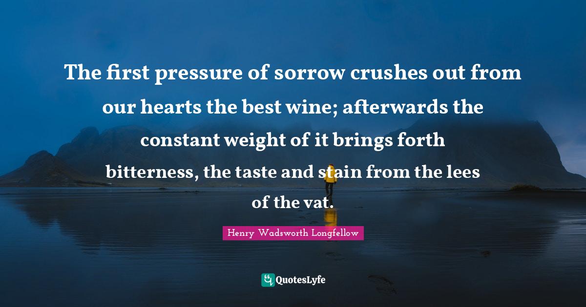 Henry Wadsworth Longfellow Quotes: "The first pressure of sorrow crushes out from our hearts the best wine; afterwards the constant weight of it brings forth bitterness, the taste and stain from the lees of the vat."