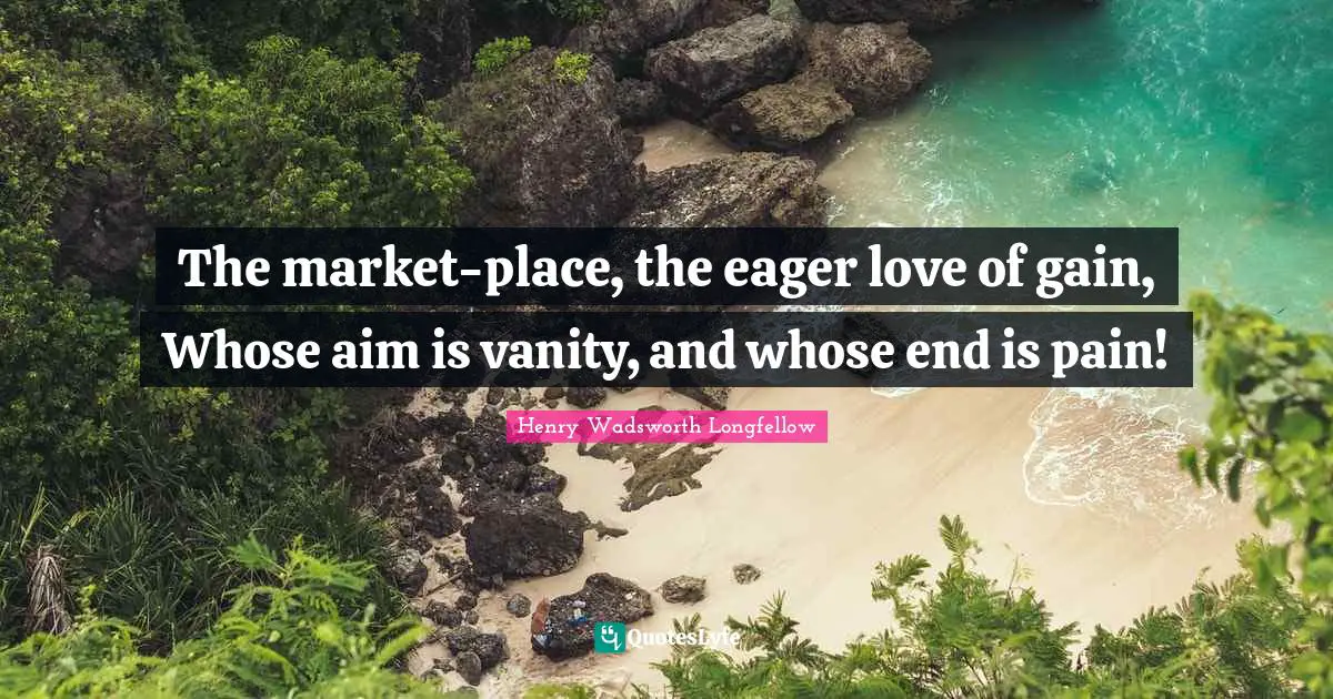The market-place, the eager love of gain, Whose aim is vanity, and whose end is pain!