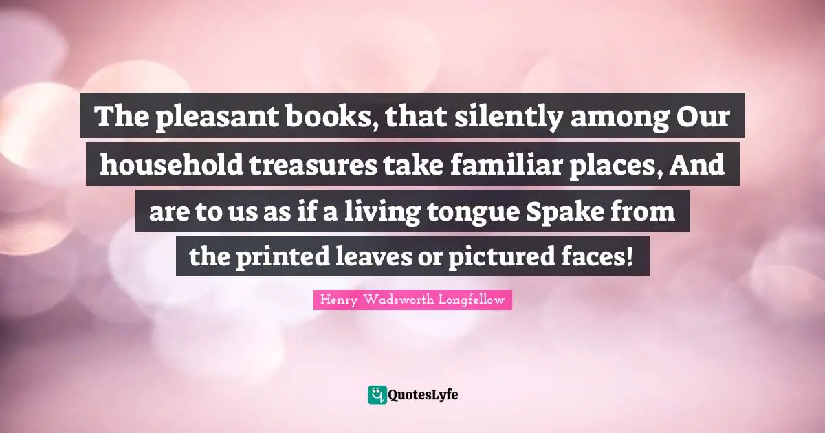 The pleasant books, that silently among Our household treasures take familiar places, And are to us as if a living tongue Spake from the printed leaves or pictured faces!