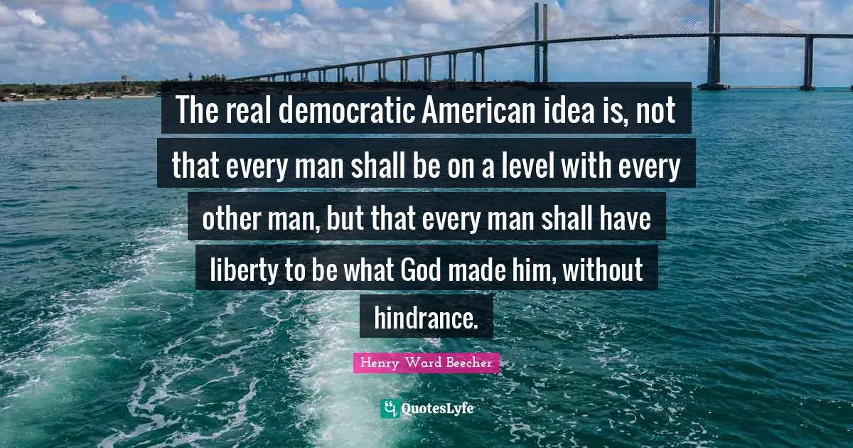 The real democratic American idea is, not that every man shall be on a level with every other man, but that every man shall have liberty to be what God made him, without hindrance.