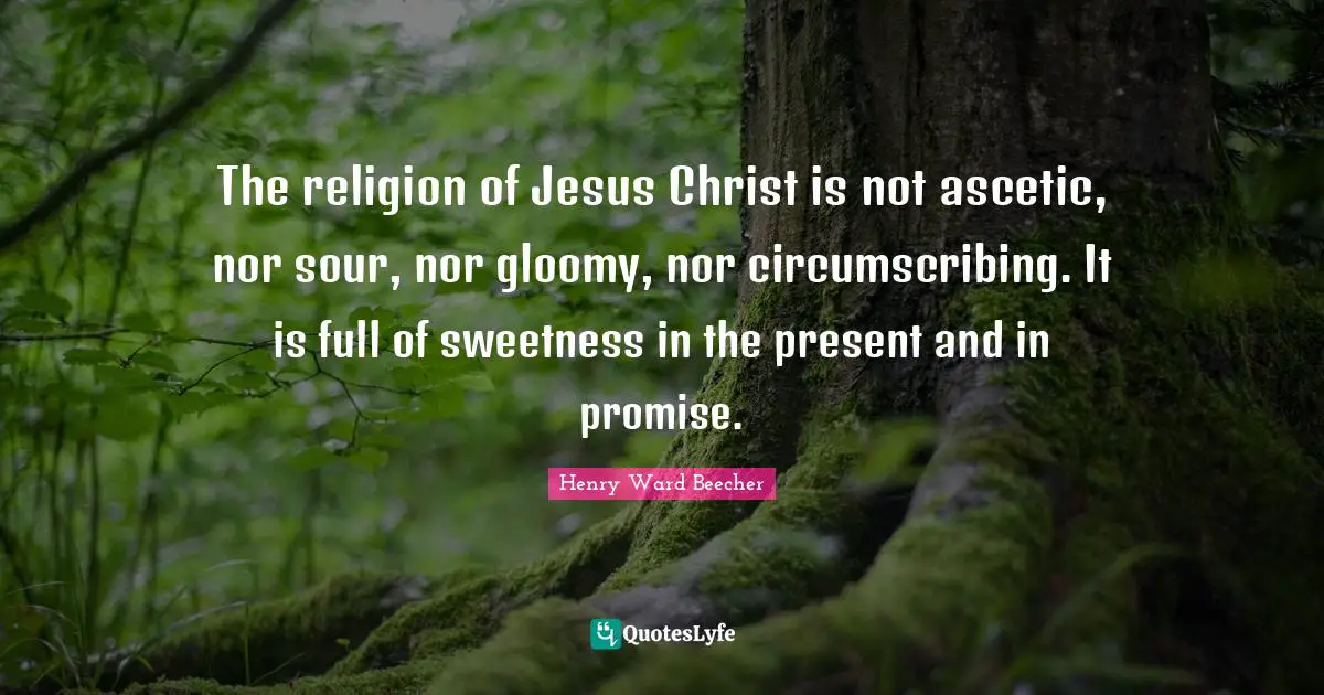 The religion of Jesus Christ is not ascetic, nor sour, nor gloomy, nor circumscribing. It is full of sweetness in the present and in promise.