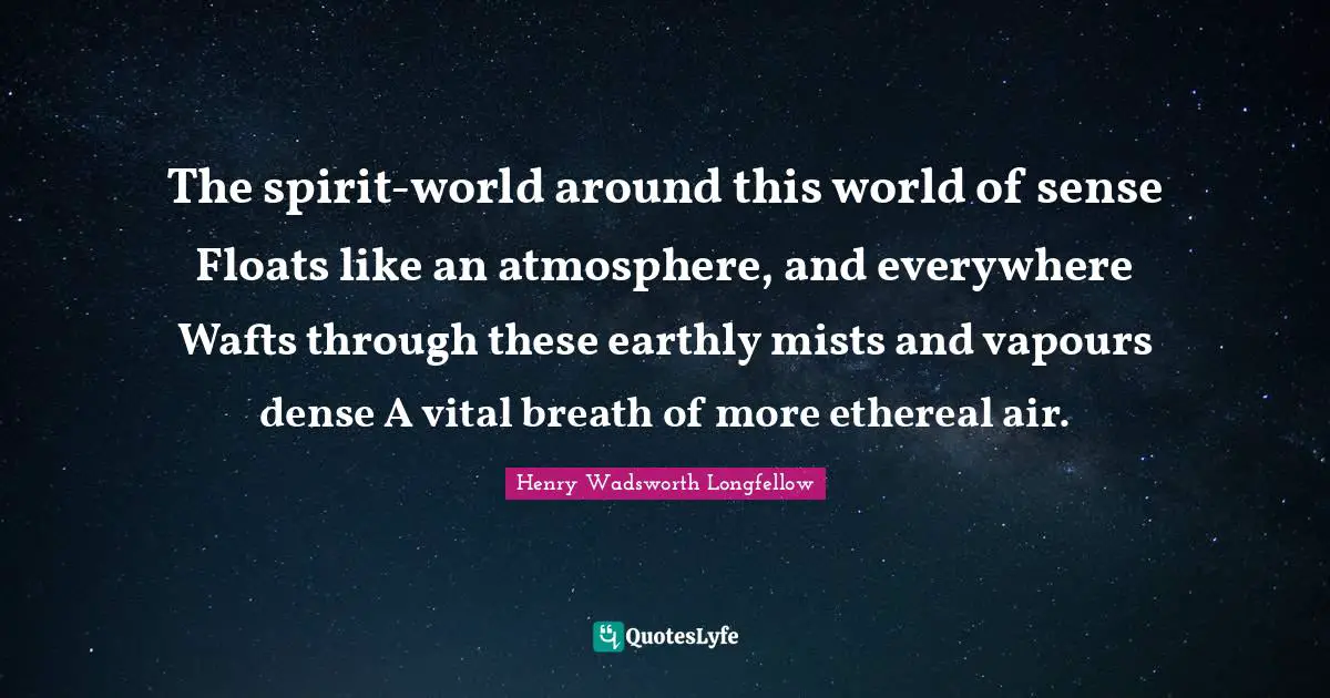 The spirit-world around this world of sense Floats like an atmosphere, and everywhere Wafts through these earthly mists and vapours dense A vital breath of more ethereal air.