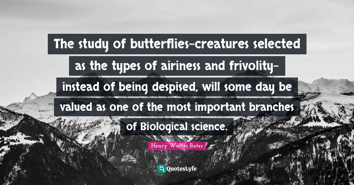 The study of butterflies-creatures selected as the types of airiness and frivolity-instead of being despised, will some day be valued as one of the most important branches of Biological science.