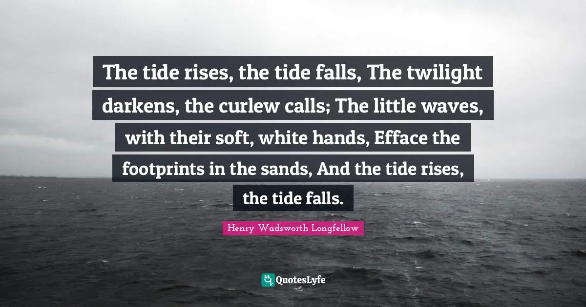 Twilight Quotes: "The tide rises, the tide falls, The twilight darkens, the curlew calls; The little waves, with their soft, white hands, Efface the footprints in the sands, And the tide rises, the tide falls."