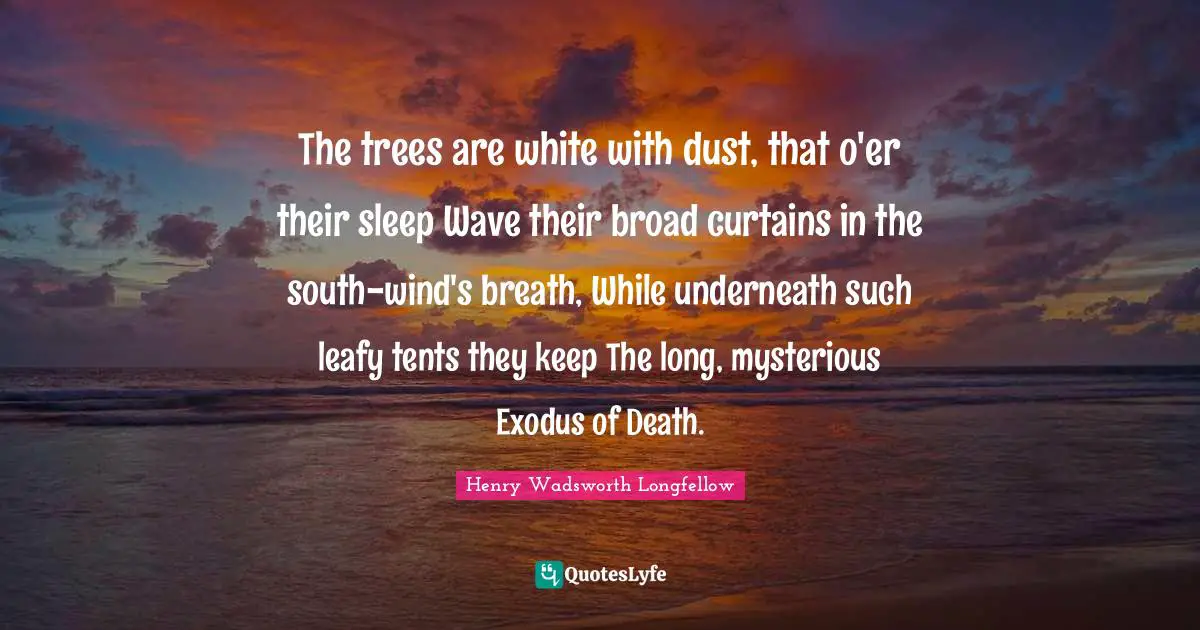 The trees are white with dust, that o'er their sleep Wave their broad curtains in the south-wind's breath, While underneath such leafy tents they keep The long, mysterious Exodus of Death.