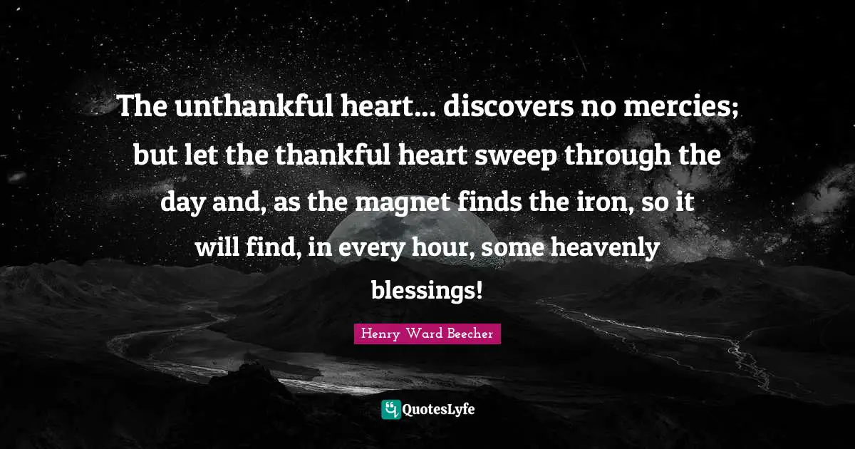 The unthankful heart... discovers no mercies; but let the thankful heart sweep through the day and, as the magnet finds the iron, so it will find, in every hour, some heavenly blessings!