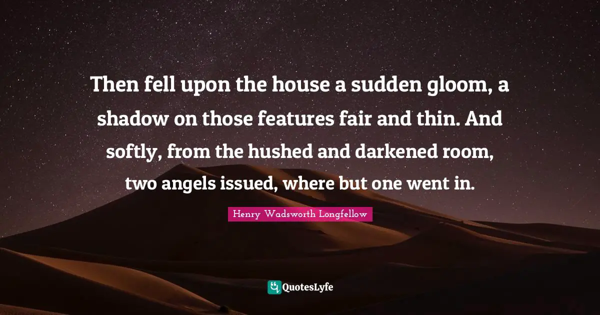 Then fell upon the house a sudden gloom, a shadow on those features fair and thin. And softly, from the hushed and darkened room, two angels issued, where but one went in.
