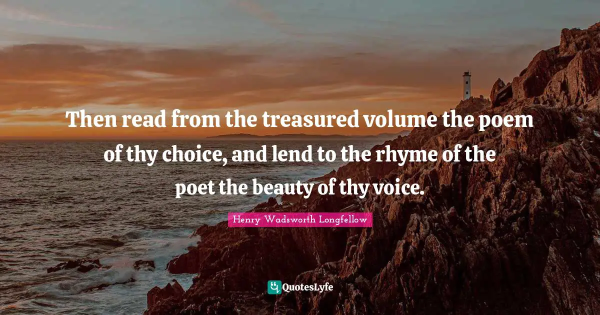 Then read from the treasured volume the poem of thy choice, and lend to the rhyme of the poet the beauty of thy voice.