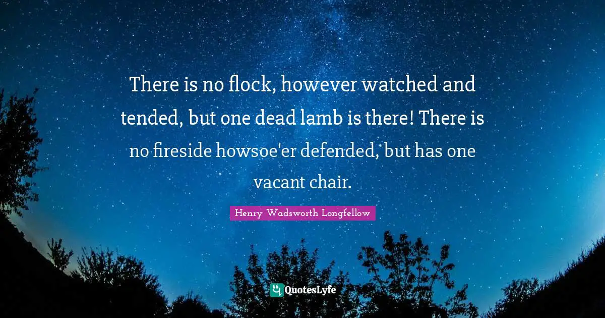 There is no flock, however watched and tended, but one dead lamb is there! There is no fireside howsoe'er defended, but has one vacant chair.