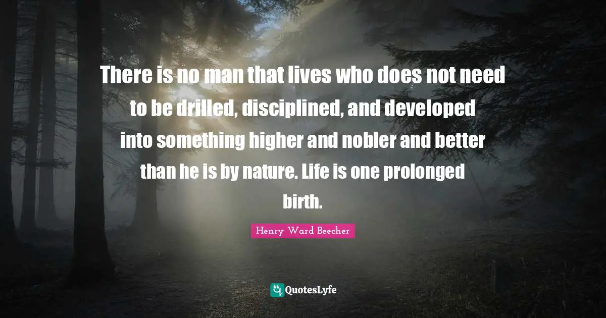 There is no man that lives who does not need to be drilled, disciplined, and developed into something higher and nobler and better than he is by nature. Life is one prolonged birth.