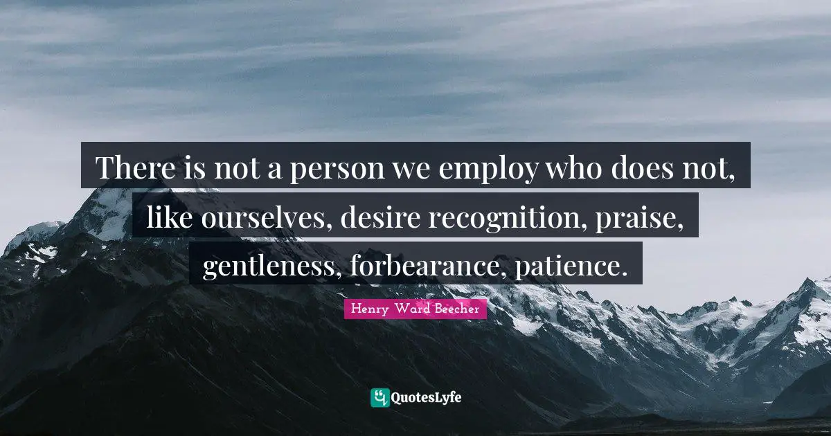 There is not a person we employ who does not, like ourselves, desire recognition, praise, gentleness, forbearance, patience.
