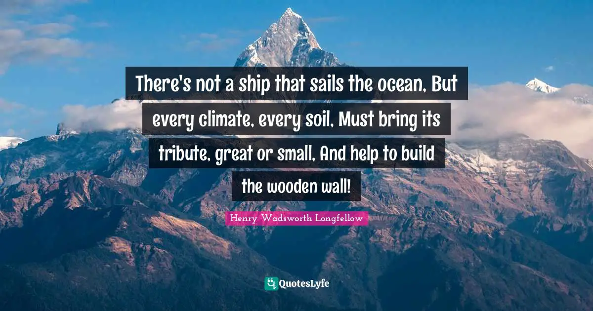 There's not a ship that sails the ocean, But every climate, every soil, Must bring its tribute, great or small, And help to build the wooden wall!