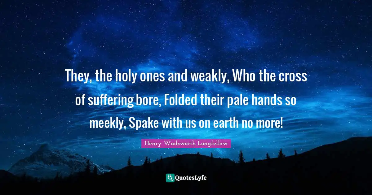 They, the holy ones and weakly, Who the cross of suffering bore, Folded their pale hands so meekly, Spake with us on earth no more!