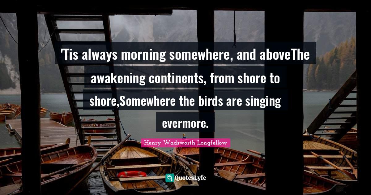 Shore Quotes: "'Tis always morning somewhere, and aboveThe awakening continents, from shore to shore,Somewhere the birds are singing evermore."