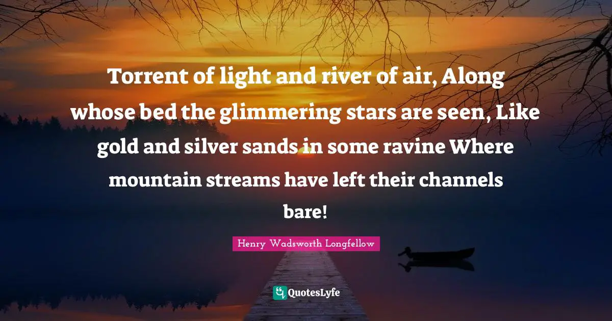 Torrent of light and river of air, Along whose bed the glimmering stars are seen, Like gold and silver sands in some ravine Where mountain streams have left their channels bare!