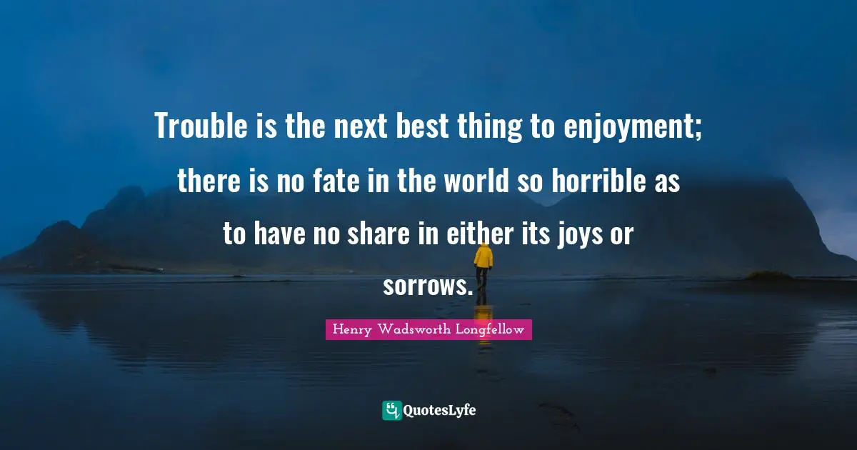 Trouble is the next best thing to enjoyment; there is no fate in the world so horrible as to have no share in either its joys or sorrows.