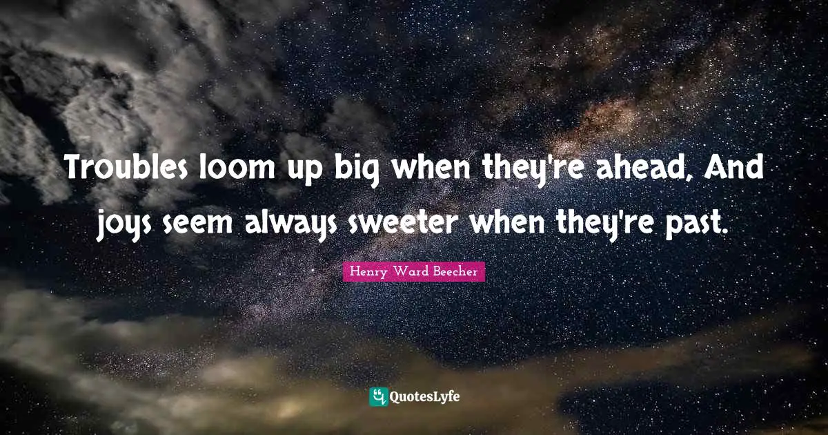 Troubles loom up big when they're ahead, And joys seem always sweeter when they're past.