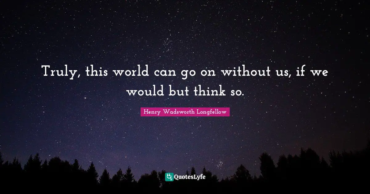 Truly, this world can go on without us, if we would but think so.