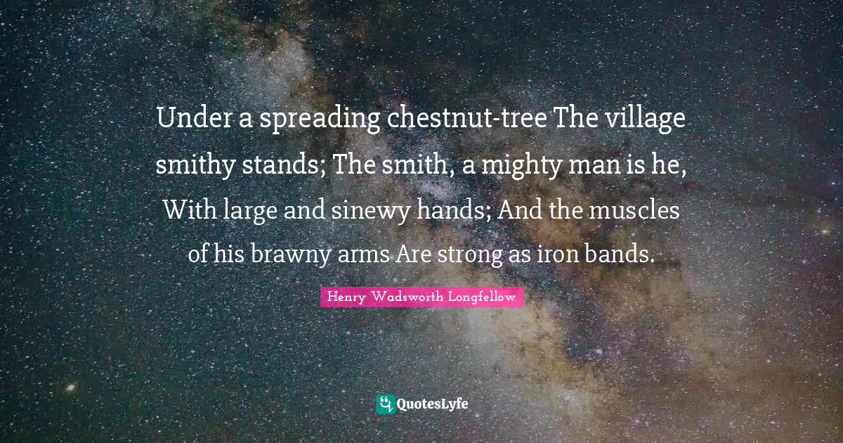 Henry Wadsworth Longfellow Quotes: "Under a spreading chestnut-tree The village smithy stands; The smith, a mighty man is he, With large and sinewy hands; And the muscles of his brawny arms Are strong as iron bands."