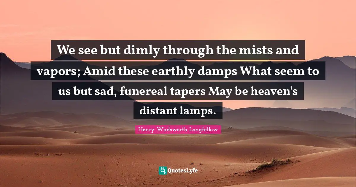 We see but dimly through the mists and vapors; Amid these earthly damps What seem to us but sad, funereal tapers May be heaven's distant lamps.