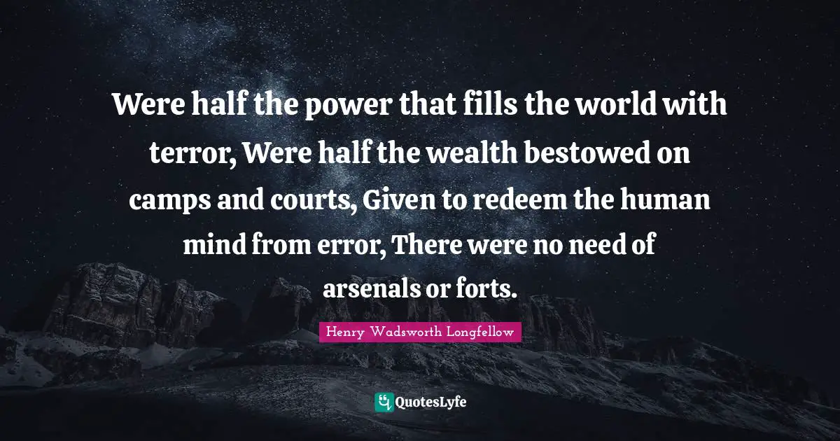Were half the power that fills the world with terror, Were half the wealth bestowed on camps and courts, Given to redeem the human mind from error, There were no need of arsenals or forts.