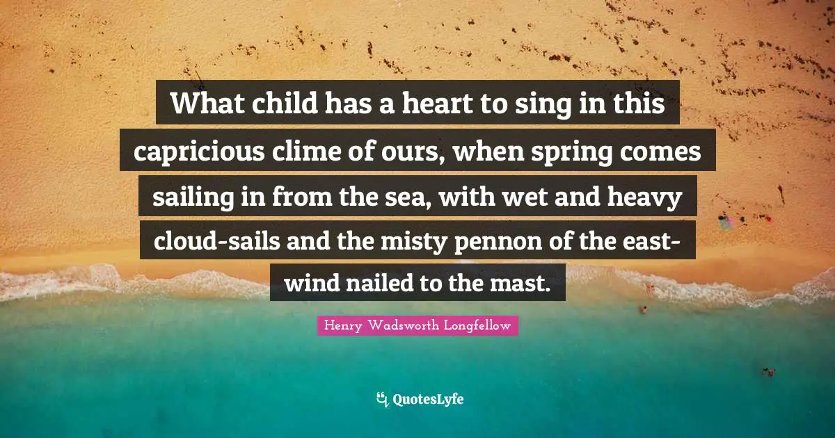What child has a heart to sing in this capricious clime of ours, when spring comes sailing in from the sea, with wet and heavy cloud-sails and the misty pennon of the east-wind nailed to the mast.