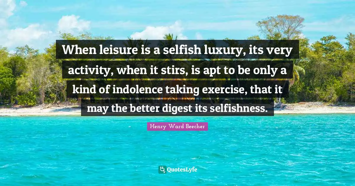 When leisure is a selfish luxury, its very activity, when it stirs, is apt to be only a kind of indolence taking exercise, that it may the better digest its selfishness.