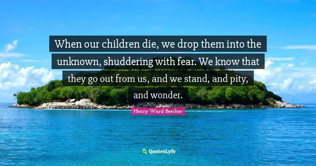 When our children die, we drop them into the unknown, shuddering with fear. We know that they go out from us, and we stand, and pity, and wonder.