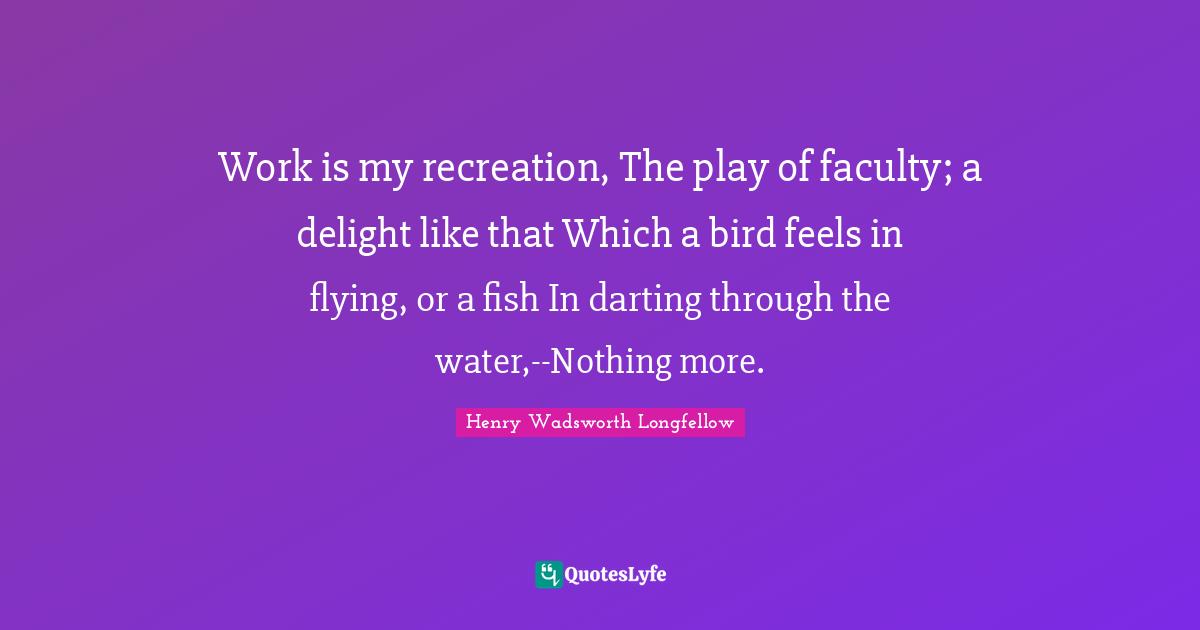 Work is my recreation, The play of faculty; a delight like that Which a bird feels in flying, or a fish In darting through the water,--Nothing more.