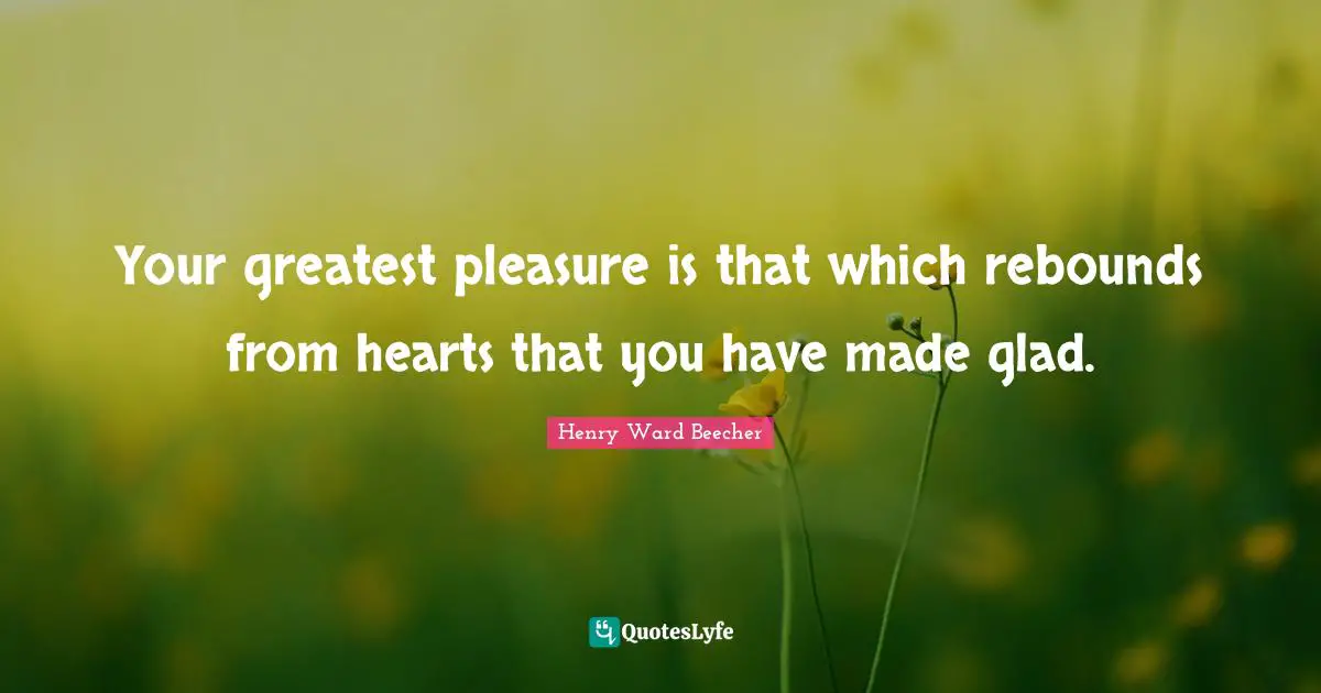 Your greatest pleasure is that which rebounds from hearts that you have made glad.