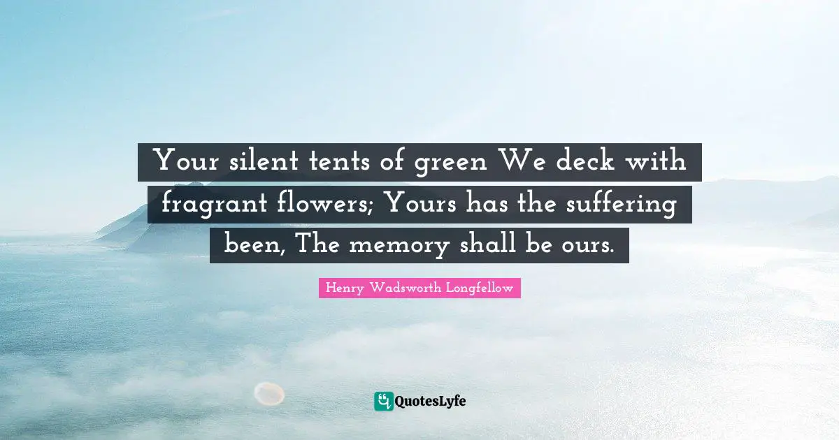 Your silent tents of green We deck with fragrant flowers; Yours has the suffering been, The memory shall be ours.