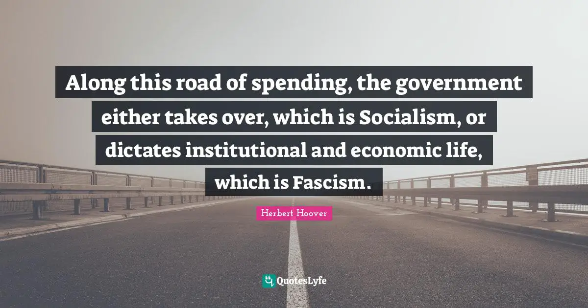 Along this road of spending, the government either takes over, which is Socialism, or dictates institutional and economic life, which is Fascism.