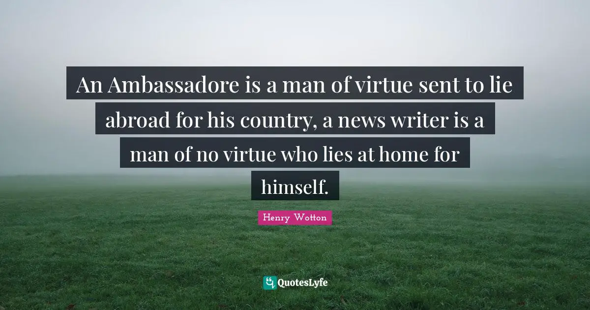 An Ambassadore is a man of virtue sent to lie abroad for his country, a news writer is a man of no virtue who lies at home for himself.