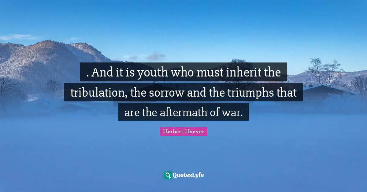 . And it is youth who must inherit the tribulation, the sorrow and the triumphs that are the aftermath of war.