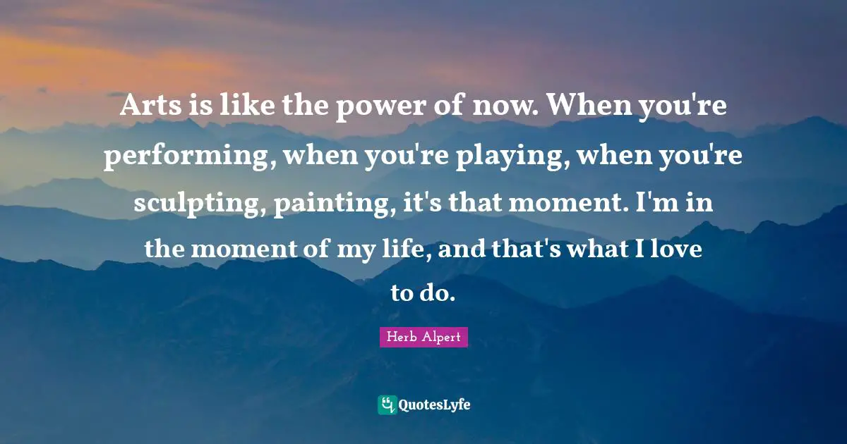 Arts is like the power of now. When you're performing, when you're playing, when you're sculpting, painting, it's that moment. I'm in the moment of my life, and that's what I love to do.