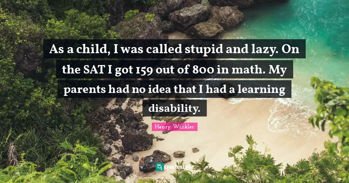 Henry Winkler Quotes: "As a child, I was called stupid and lazy. On the SAT I got 159 out of 800 in math. My parents had no idea that I had a learning disability."