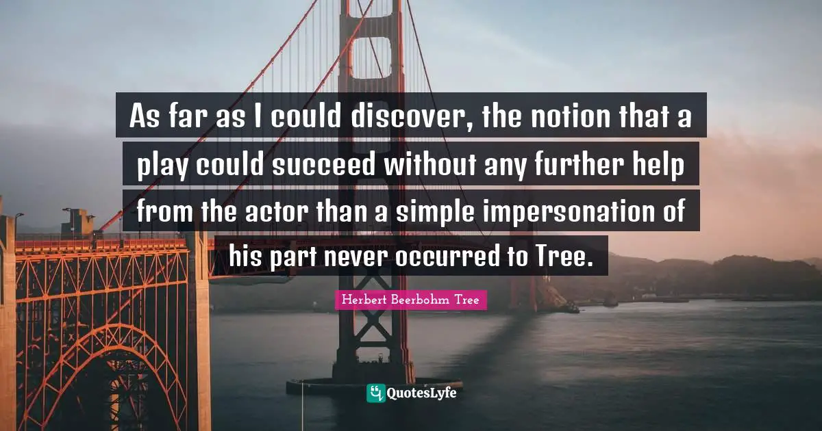 As far as I could discover, the notion that a play could succeed without any further help from the actor than a simple impersonation of his part never occurred to Tree.