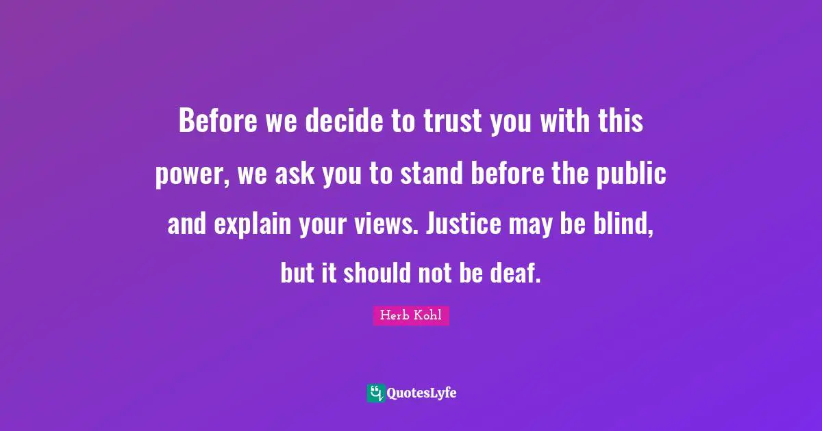 Before we decide to trust you with this power, we ask you to stand before the public and explain your views. Justice may be blind, but it should not be deaf.