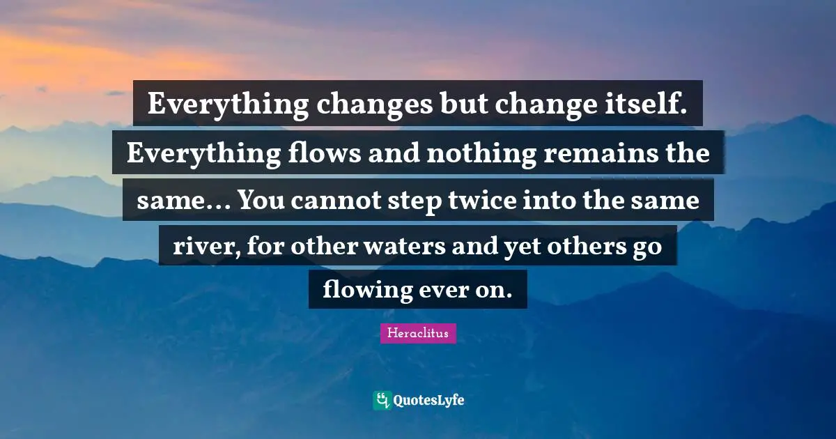 Everything changes but change itself. Everything flows and nothing remains the same... You cannot step twice into the same river, for other waters and yet others go flowing ever on.