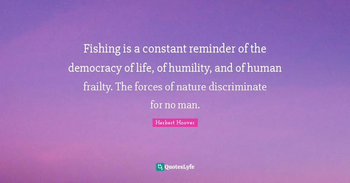 Fishing is a constant reminder of the democracy of life, of humility, and of human frailty. The forces of nature discriminate for no man.