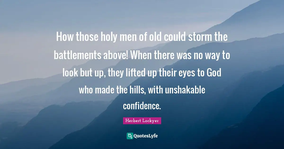 How those holy men of old could storm the battlements above! When there was no way to look but up, they lifted up their eyes to God who made the hills, with unshakable confidence.