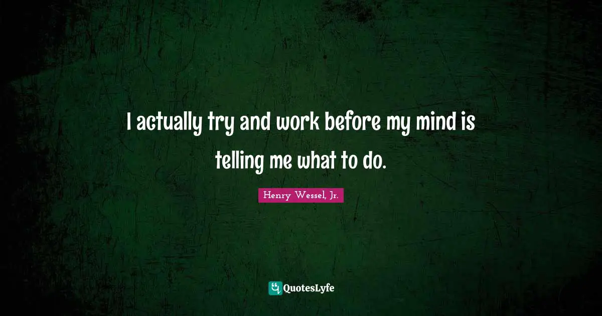 I actually try and work before my mind is telling me what to do.