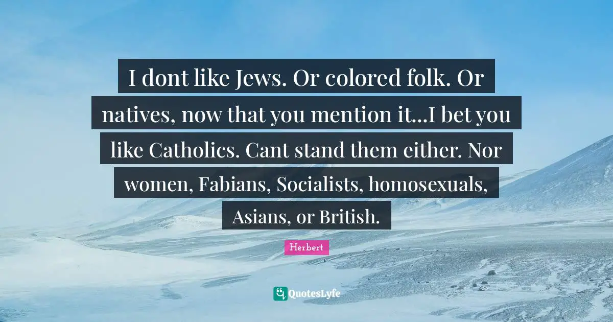 I dont like Jews. Or colored folk. Or natives, now that you mention it...I bet you like Catholics. Cant stand them either. Nor women, Fabians, Socialists, homosexuals, Asians, or British.