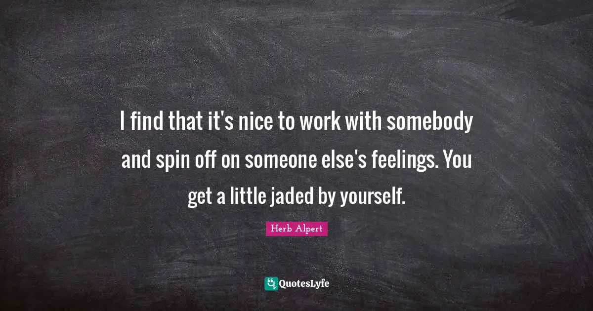 I find that it's nice to work with somebody and spin off on someone else's feelings. You get a little jaded by yourself.