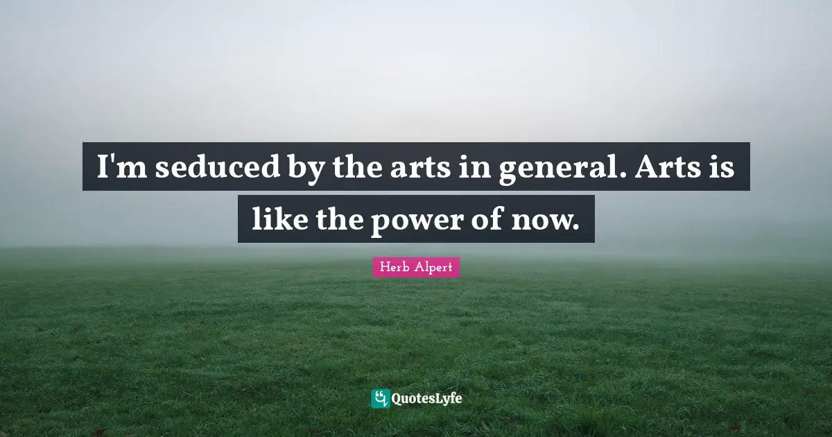 I'm seduced by the arts in general. Arts is like the power of now.