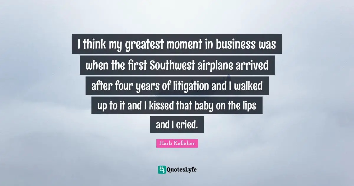 I think my greatest moment in business was when the first Southwest airplane arrived after four years of litigation and I walked up to it and I kissed that baby on the lips and I cried.