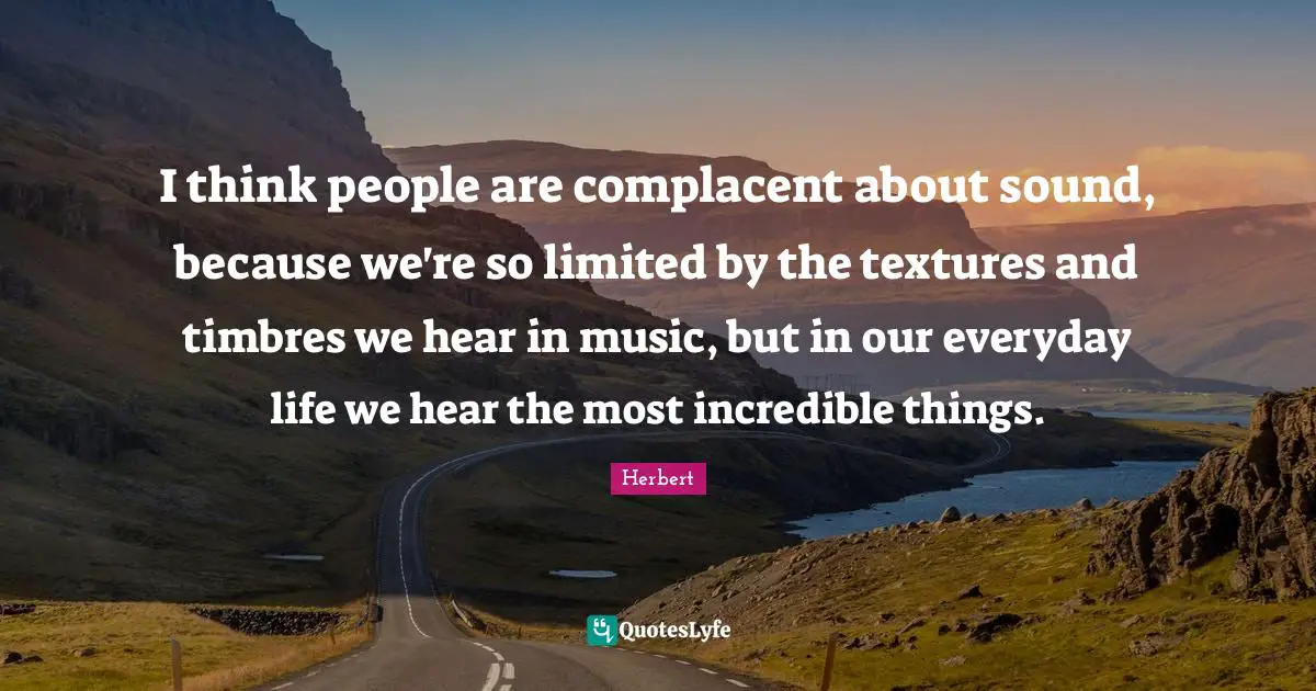 I think people are complacent about sound, because we're so limited by the textures and timbres we hear in music, but in our everyday life we hear the most incredible things.
