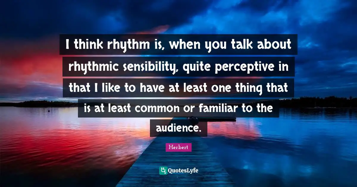 I think rhythm is, when you talk about rhythmic sensibility, quite perceptive in that I like to have at least one thing that is at least common or familiar to the audience.
