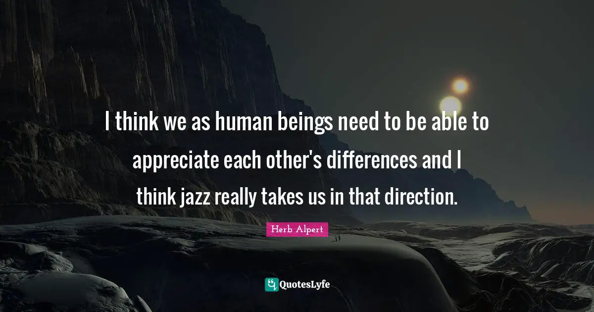 I think we as human beings need to be able to appreciate each other's differences and I think jazz really takes us in that direction.