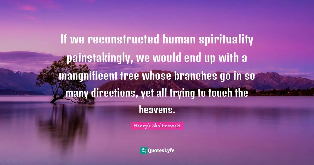 If we reconstructed human spirituality painstakingly, we would end up with a mangnificent tree whose branches go in so many directions, yet all trying to touch the heavens.
